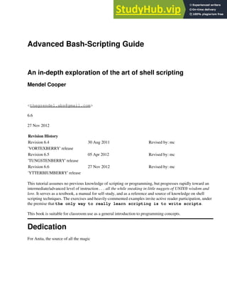 Advanced Bash-Scripting Guide
An in-depth exploration of the art of shell scripting
Mendel Cooper
<thegrendel.abs@gmail.com>
6.6
27 Nov 2012
Revision History
Revision 6.4 30 Aug 2011 Revised by: mc
'VORTEXBERRY' release
Revision 6.5 05 Apr 2012 Revised by: mc
'TUNGSTENBERRY' release
Revision 6.6 27 Nov 2012 Revised by: mc
'YTTERBIUMBERRY' release
This tutorial assumes no previous knowledge of scripting or programming, but progresses rapidly toward an
intermediate/advanced level of instruction . . . all the while sneaking in little nuggets of UNIX® wisdom and
lore. It serves as a textbook, a manual for self-study, and as a reference and source of knowledge on shell
scripting techniques. The exercises and heavily-commented examples invite active reader participation, under
the premise that the only way to really learn scripting is to write scripts.
This book is suitable for classroom use as a general introduction to programming concepts.
Dedication
For Anita, the source of all the magic
 