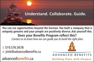 Understand. Collaborate. Guide.


You can see opportunities beyond the horizon. You built a company that is
uniquely genuine and your people are positively diverse. Ask yourself this.
            Does your Benefits Program reflect this?
       Contact us to learn how we can guide you to build the right plan.

t: 519.576.5678
e: jimk@advancedbenefits.ca
                                            A D VA N C E D B E N E F I T S
advancedbenefits.ca
 