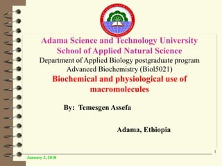 Adama Science and Technology University
School of Applied Natural Science
Department of Applied Biology postgraduate program
Advanced Biochemistry (Biol5021)
Biochemical and physiological use of
macromolecules
By: Temesgen Assefa
Adama, Ethiopia
January 2, 2018
1
 