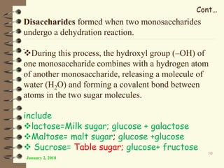 .
January 2, 2018
10
Disaccharides formed when two monosaccharides
undergo a dehydration reaction.
During this process, the hydroxyl group (–OH) of
one monosaccharide combines with a hydrogen atom
of another monosaccharide, releasing a molecule of
water (H2O) and forming a covalent bond between
atoms in the two sugar molecules.
include
lactose=Milk sugar; glucose + galactose
Maltose= malt sugar; glucose +glucose
 Sucrose= Table sugar; glucose+ fructose
Cont…
 