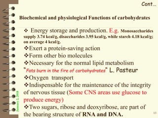 January2,2018
Cont…
Biochemical and physiological Functions of carbohydrates
 Energy storage and production. E.g. Monosaccharides
supply 3.74 kcal/g, disaccharides 3.95 kcal/g, while starch 4.18 kcal/g;
on average 4 kcal/g.
Exert a protein-saving action
Form other bio molecules
Necessary for the normal lipid metabolism
“Fats burn in the fire of carbohydrates“ L. Pasteur
Oxygen transport
Indispensable for the maintenance of the integrity
of nervous tissue (Some CNS areas use glucose to
produce energy)
Two sugars, ribose and deoxyribose, are part of
the bearing structure of RNA and DNA. 13
 