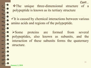 January 2, 2018
24
Cont…
It is caused by chemical interactions between various
amino acids and regions of the polypeptide.
The unique three-dimensional structure of a
polypeptide is known as its tertiary structure
Some proteins are formed from several
polypeptides, also known as subunits, and the
interaction of these subunits forms the quaternary
structure.
 