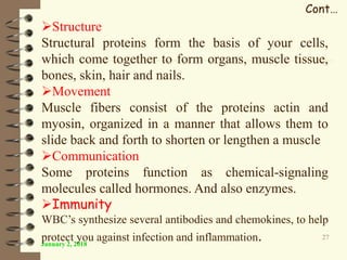 January 2, 2018
27
Cont…
Structure
Structural proteins form the basis of your cells,
which come together to form organs, muscle tissue,
bones, skin, hair and nails.
Movement
Muscle fibers consist of the proteins actin and
myosin, organized in a manner that allows them to
slide back and forth to shorten or lengthen a muscle
Communication
Some proteins function as chemical-signaling
molecules called hormones. And also enzymes.
Immunity
WBC’s synthesize several antibodies and chemokines, to help
protect you against infection and inflammation.
 