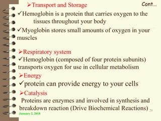 January 2, 2018
28
Cont…Transport and Storage
Hemoglobin is a protein that carries oxygen to the
tissues throughout your body
Myoglobin stores small amounts of oxygen in your
muscles
Respiratory system
Hemoglobin (composed of four protein subunits)
transports oxygen for use in cellular metabolism
Energy
protein can provide energy to your cells
Catalysis
Proteins are enzymes and involved in synthesis and
breakdown reaction (Drive Biochemical Reactions)
 
