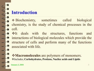 Introduction
January 2, 2018 3
 Biochemistry, sometimes called biological
chemistry, is the study of chemical processes in the
cell.
It deals with the structures, functions and
interactions of biological molecules which provide the
structure of cells and perform many of the functions
associated with life.
Macromolecules are polymers of monomers.
Includes; Carbohydrates, Protiens, Nucliec acids and Lipids
 