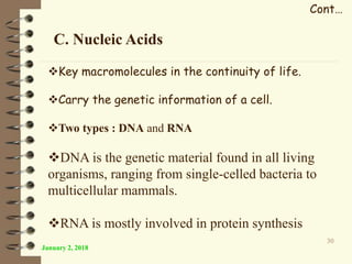 January 2, 2018
30
Cont…
C. Nucleic Acids
Key macromolecules in the continuity of life.
Carry the genetic information of a cell.
Two types : DNA and RNA
DNA is the genetic material found in all living
organisms, ranging from single-celled bacteria to
multicellular mammals.
RNA is mostly involved in protein synthesis
 