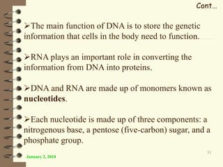January 2, 2018
31
Cont…
The main function of DNA is to store the genetic
information that cells in the body need to function.
RNA plays an important role in converting the
information from DNA into proteins.
DNA and RNA are made up of monomers known as
nucleotides.
Each nucleotide is made up of three components: a
nitrogenous base, a pentose (five-carbon) sugar, and a
phosphate group.
 