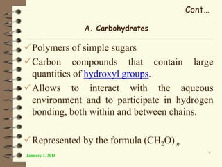 Cont…
Polymers of simple sugars
Carbon compounds that contain large
quantities of hydroxyl groups.
Allows to interact with the aqueous
environment and to participate in hydrogen
bonding, both within and between chains.
Represented by the formula (CH2O) n
January 2, 2018
4
A. Carbohydrates
 