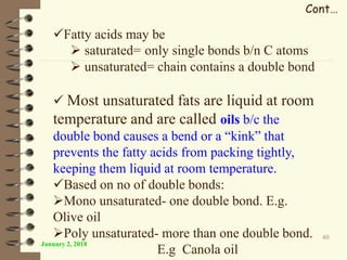 January 2, 2018
40
Cont…
Fatty acids may be
 saturated= only single bonds b/n C atoms
 unsaturated= chain contains a double bond
 Most unsaturated fats are liquid at room
temperature and are called oils b/c the
double bond causes a bend or a “kink” that
prevents the fatty acids from packing tightly,
keeping them liquid at room temperature.
Based on no of double bonds:
Mono unsaturated- one double bond. E.g.
Olive oil
Poly unsaturated- more than one double bond.
E.g Canola oil
 