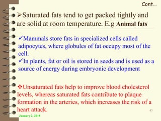January 2, 2018
43
Cont…
Saturated fats tend to get packed tightly and
are solid at room temperature. E.g Animal fats
Mammals store fats in specialized cells called
adipocytes, where globules of fat occupy most of the
cell.
In plants, fat or oil is stored in seeds and is used as a
source of energy during embryonic development
Unsaturated fats help to improve blood cholesterol
levels, whereas saturated fats contribute to plaque
formation in the arteries, which increases the risk of a
heart attack.
 