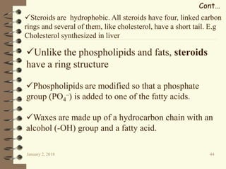 January 2, 2018 44
Cont…
Unlike the phospholipids and fats, steroids
have a ring structure
Phospholipids are modified so that a phosphate
group (PO4
–) is added to one of the fatty acids.
Waxes are made up of a hydrocarbon chain with an
alcohol (-OH) group and a fatty acid.
Steroids are hydrophobic. All steroids have four, linked carbon
rings and several of them, like cholesterol, have a short tail. E.g
Cholesterol synthesized in liver
 