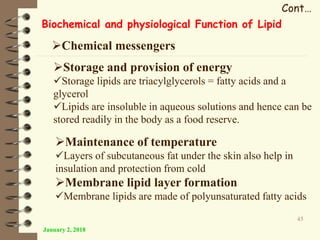 January 2, 2018
45
Cont…
Biochemical and physiological Function of Lipid
Chemical messengers
Storage and provision of energy
Storage lipids are triacylglycerols = fatty acids and a
glycerol
Lipids are insoluble in aqueous solutions and hence can be
stored readily in the body as a food reserve.
Maintenance of temperature
Layers of subcutaneous fat under the skin also help in
insulation and protection from cold
Membrane lipid layer formation
Membrane lipids are made of polyunsaturated fatty acids
 