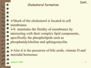 January 2, 2018 46
Cont…
Cholesterol formation
Much of the cholesterol is located in cell
membranes
It maintains the fluidity of membranes by
interacting with their complex lipid components,
specifically the phospholipids such as
phosphatidylcholine and sphingomyelin.
Also it is the precursor of bile acids, vitamin D and
steroidal hormones
 