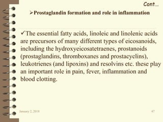January 2, 2018 47
Cont…
Prostaglandin formation and role in inflammation
The essential fatty acids, linoleic and linolenic acids
are precursors of many different types of eicosanoids,
including the hydroxyeicosatetraenes, prostanoids
(prostaglandins, thromboxanes and prostacyclins),
leukotrienes (and lipoxins) and resolvins etc. these play
an important role in pain, fever, inflammation and
blood clotting.
 