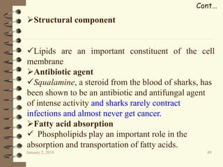 January 2, 2018 49
Cont…
Structural component
Lipids are an important constituent of the cell
membrane
Antibiotic agent
Squalamine, a steroid from the blood of sharks, has
been shown to be an antibiotic and antifungal agent
of intense activity and sharks rarely contract
infections and almost never get cancer.
Fatty acid absorption
 Phospholipids play an important role in the
absorption and transportation of fatty acids.
 