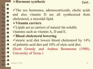 January 2, 2018 50
Cont…Hormone synthesis
The sex hormones, adrenocorticoids, cholic acids
and also vitamin D are all synthesized from
cholesterol, a steroidal lipid.
Vitamin carriers
Lipids act as carriers of natural fat-soluble
vitamins such as vitamin A, D and E.
Blood cholesterol lowering
stearic acid diet lowers blood cholesterol by 14%
of palmitic acid diet and 10% of oleic acid diet.
(Scott Grundy and Andrea Bonanome (1988),
University of Texas )
 
