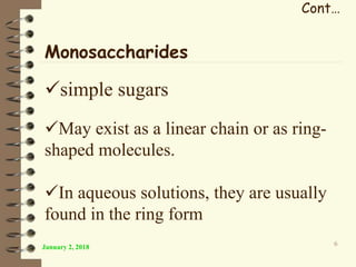 Cont…
January 2, 2018 6
Monosaccharides
simple sugars
May exist as a linear chain or as ring-
shaped molecules.
In aqueous solutions, they are usually
found in the ring form
 
