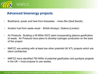 NNFCC

    Advanced bioenergy projects

•   Bioethanol, power and heat from biowastes - Ineos Bio (Seal Sands)

•   Aviation fuel from waste wood - British Airways / Solena (London)

•   Air Products: Building a 49 MWe IGCC plant incorporating plasma gasification
    of waste. Air Products have plans to develop hydrogen production on the back
    of this project.

•   NNFCC are working with at least two other potential UK XTL projects which are
    client confidential.

•   NNFCC have identified 750 MWe of potential gasification and pyrolysis projects
    in the UK – most propose to use wastes.



The UK’s National Centre for Biorenewable Energy, Fuels and Materials
 