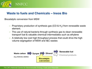 NNFCC

   Waste to fuels and Chemicals – Ineos Bio
Biocatalytic conversion from MSW

      – Proprietary production of synthesis gas (CO & H2) from renewable waste
        element.
      – The use of natural bacteria through synthesis gas to clean renewable
        transport fuel & valuable chemical intermediates such as ethylene
      – A relatively low cost high throughput process that could drive the high
        volume segregation of MSW and I&C wastes




The UK’s National Centre for Biorenewable Energy, Fuels and Materials
 