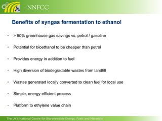 NNFCC

    Benefits of syngas fermentation to ethanol

•   > 90% greenhouse gas savings vs. petrol / gasoline

•   Potential for bioethanol to be cheaper than petrol

•   Provides energy in addition to fuel

•   High diversion of biodegradable wastes from landfill

•   Wastes generated locally converted to clean fuel for local use

•   Simple, energy-efficient process

•   Platform to ethylene value chain


The UK’s National Centre for Biorenewable Energy, Fuels and Materials
 