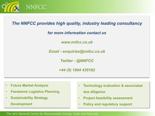 NNFCC

    The NNFCC provides high quality, industry leading consultancy

                              for more information contact us

                                         www.nnfcc.co.uk

                               Email - enquiries@nnfcc.co.uk

                                        Twitter - @NNFCC

                                       +44 (0) 1904 435182


•   Future Market Analysis                            •   Technology evaluation & associated
•   Feedstock Logistics Planning                          due diligence
•   Sustainability Strategy                           •   Project feasibility assessment
    Development                                       •   Policy and regulatory support

The UK’s National Centre for Biorenewable Energy, Fuels and Materials
 