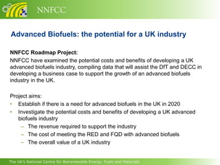 NNFCC

Advanced Biofuels: the potential for a UK industry

NNFCC Roadmap Project:
NNFCC have examined the potential costs and benefits of developing a UK
advanced biofuels industry, compiling data that will assist the DfT and DECC in
developing a business case to support the growth of an advanced biofuels
industry in the UK.

Project aims:
• Establish if there is a need for advanced biofuels in the UK in 2020
• Investigate the potential costs and benefits of developing a UK advanced
   biofuels industry
    – The revenue required to support the industry
    – The cost of meeting the RED and FQD with advanced biofuels
    – The overall value of a UK industry


The UK’s National Centre for Biorenewable Energy, Fuels and Materials
 