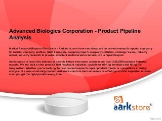 Advanced Biologics Corporation - Product Pipeline
Analysis
Market Research Reports Distributor - Aarkstore.com have vast database on market research reports, company
financials, company profiles, SWOT analysis, company report, company statistics, strategy review, industry
report, industry research to provide excellent and innovative service to our report buyers.

Aarkstore.com have very interactive search feature to browse across more than 2,50,000 business industry
reports. We are built on the premise that reading is valuable, capable of stirring emotions and firing the
imagination. Whether you're looking for new market research report product trends or competitive industry
analysis of a new or existing market, Aarkstore.com has the best resource offerings and the expertise to make
sure you get the right product every time.
 