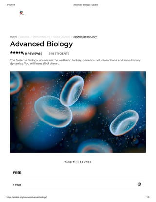 3/4/2019 Advanced Biology - Edukite
https://edukite.org/course/advanced-biology/ 1/9
HOME / COURSE / EMPLOYABILITY / VIDEO COURSE / ADVANCED BIOLOGY
Advanced Biology
( 8 REVIEWS ) 548 STUDENTS
The Systems Biology focuses on the synthetic biology, genetics, cell interactions, and evolutionary
dynamics. You will learn all of these …

FREE
1 YEAR
TAKE THIS COURSE
 