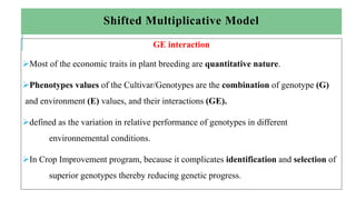 Shifted Multiplicative Model
GE interaction
Most of the economic traits in plant breeding are quantitative nature.
Phenotypes values of the Cultivar/Genotypes are the combination of genotype (G)
and environment (E) values, and their interactions (GE).
defined as the variation in relative performance of genotypes in different
environnemental conditions.
In Crop Improvement program, because it complicates identification and selection of
superior genotypes thereby reducing genetic progress.
 