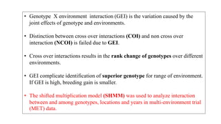 • Genotype X environment interaction (GEI) is the variation caused by the
joint effects of genotype and environments.
• Distinction between cross over interactions (COI) and non cross over
interaction (NCOI) is failed due to GEI.
• Cross over interactions results in the rank change of genotypes over different
environments.
• GEI complicate identification of superior genotype for range of environment.
If GEI is high, breeding gain is smaller.
• The shifted multiplication model (SHMM) was used to analyze interaction
between and among genotypes, locations and years in multi-environment trial
(MET) data.
 