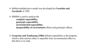  Shifted multiplicative model was developed by Cornelius and
Seyedsadr in 1992
 SHMM is used to analyze the
complete separability,
genotypic separability,
environmental separability,
inseparability of environment effects and genotypic effects.
 Gregorius and Namkoong (1986) defined separability as the property
which is that cultivar effect is separable from environmental effect so
that there is no rank.
 