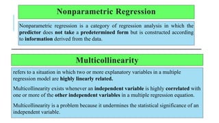 Nonparametric Regression
Nonparametric regression is a category of regression analysis in which the
predictor does not take a predetermined form but is constructed according
to information derived from the data.
Multicollinearity
refers to a situation in which two or more explanatory variables in a multiple
regression model are highly linearly related.
Multicollinearity exists whenever an independent variable is highly correlated with
one or more of the other independent variables in a multiple regression equation.
Multicollinearity is a problem because it undermines the statistical significance of an
independent variable.
 
