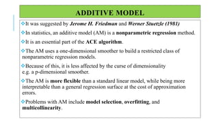 ADDITIVE MODEL
It was suggested by Jerome H. Friedman and Werner Stuetzle (1981)
In statistics, an additive model (AM) is a nonparametric regression method.
It is an essential part of the ACE algorithm.
The AM uses a one-dimensional smoother to build a restricted class of
nonparametric regression models.
Because of this, it is less affected by the curse of dimensionality
e.g. a p-dimensional smoother.
The AM is more flexible than a standard linear model, while being more
interpretable than a general regression surface at the cost of approximation
errors.
Problems with AM include model selection, overfitting, and
multicollinearity.
 