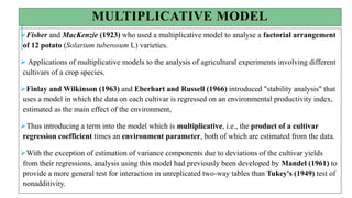 MULTIPLICATIVE MODEL
Fisher and MacKenzie (1923) who used a multiplicative model to analyse a factorial arrangement
of 12 potato (Solarium tuberosum L) varieties.
 Applications of multiplicative models to the analysis of agricultural experiments involving different
cultivars of a crop species.
Finlay and Wilkinson (1963) and Eberhart and Russell (1966) introduced "stability analysis" that
uses a model in which the data on each cultivar is regressed on an environmental productivity index,
estimated as the main effect of the environment,
Thus introducing a term into the model which is multiplicative, i.e., the product of a cultivar
regression coefficient times an environment parameter, both of which are estimated from the data.
With the exception of estimation of variance components due to deviations of the cultivar yields
from their regressions, analysis using this model had previously been developed by Mandel (1961) to
provide a more general test for interaction in unreplicated two-way tables than Tukey's (1949) test of
nonadditivity.
 