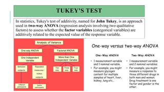 TUKEY'S TEST
In statistics, Tukey's test of additivity, named for John Tukey, is an approach
used in two-way ANOVA (regression analysis involving two qualitative
factors) to assess whether the factor variables (categorical variables) are
additively related to the expected value of the response variable.
 