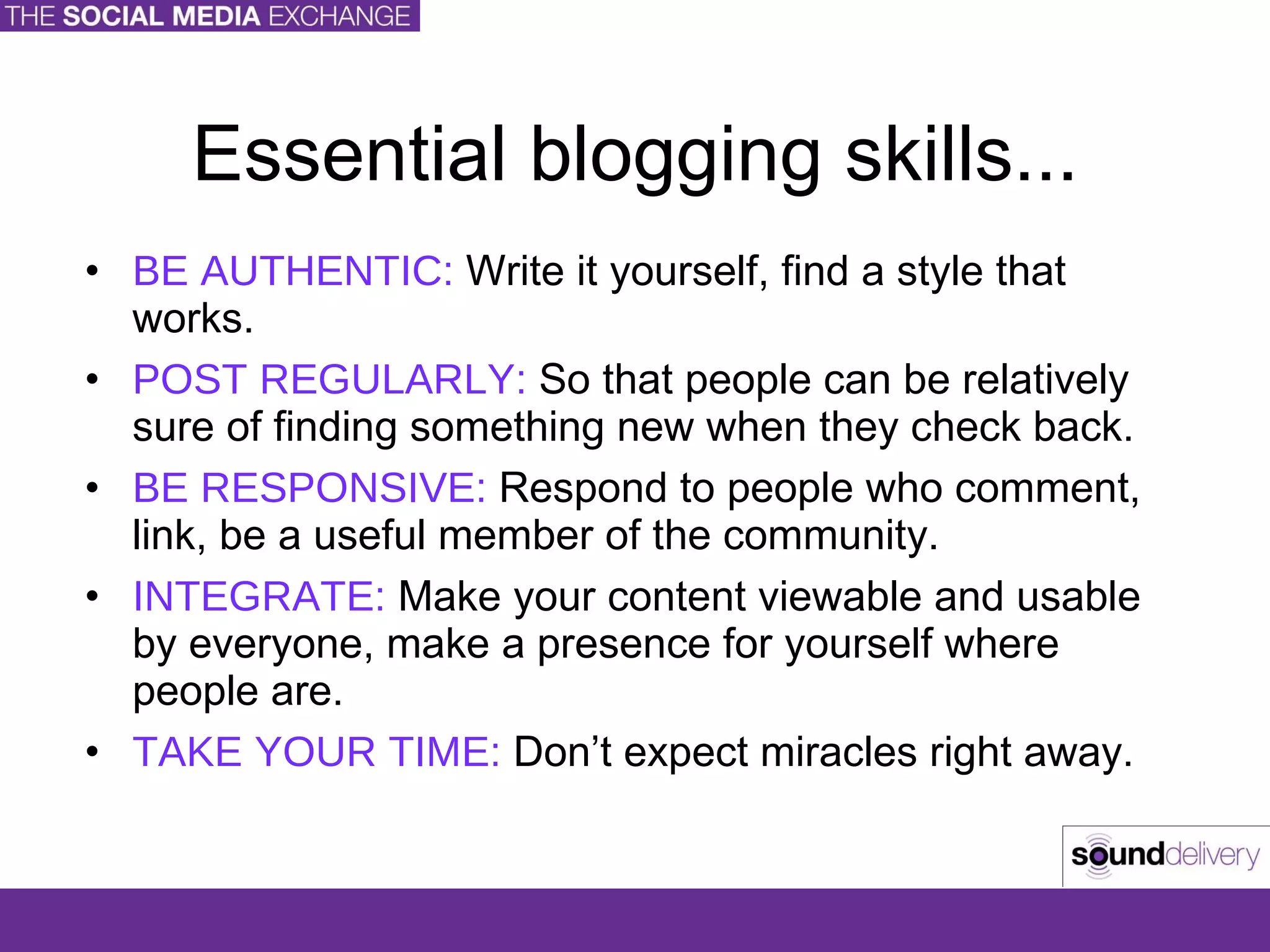 Essential blogging skills... BE AUTHENTIC:  Write it yourself, find a style that works. POST REGULARLY:  So that people can be relatively sure of finding something new when they check back. BE RESPONSIVE:  Respond to people who comment, link, be a useful member of the community. INTEGRATE:  Make your content viewable and usable by everyone, make a presence for yourself where people are. TAKE YOUR TIME:  Don’t expect miracles right away. 