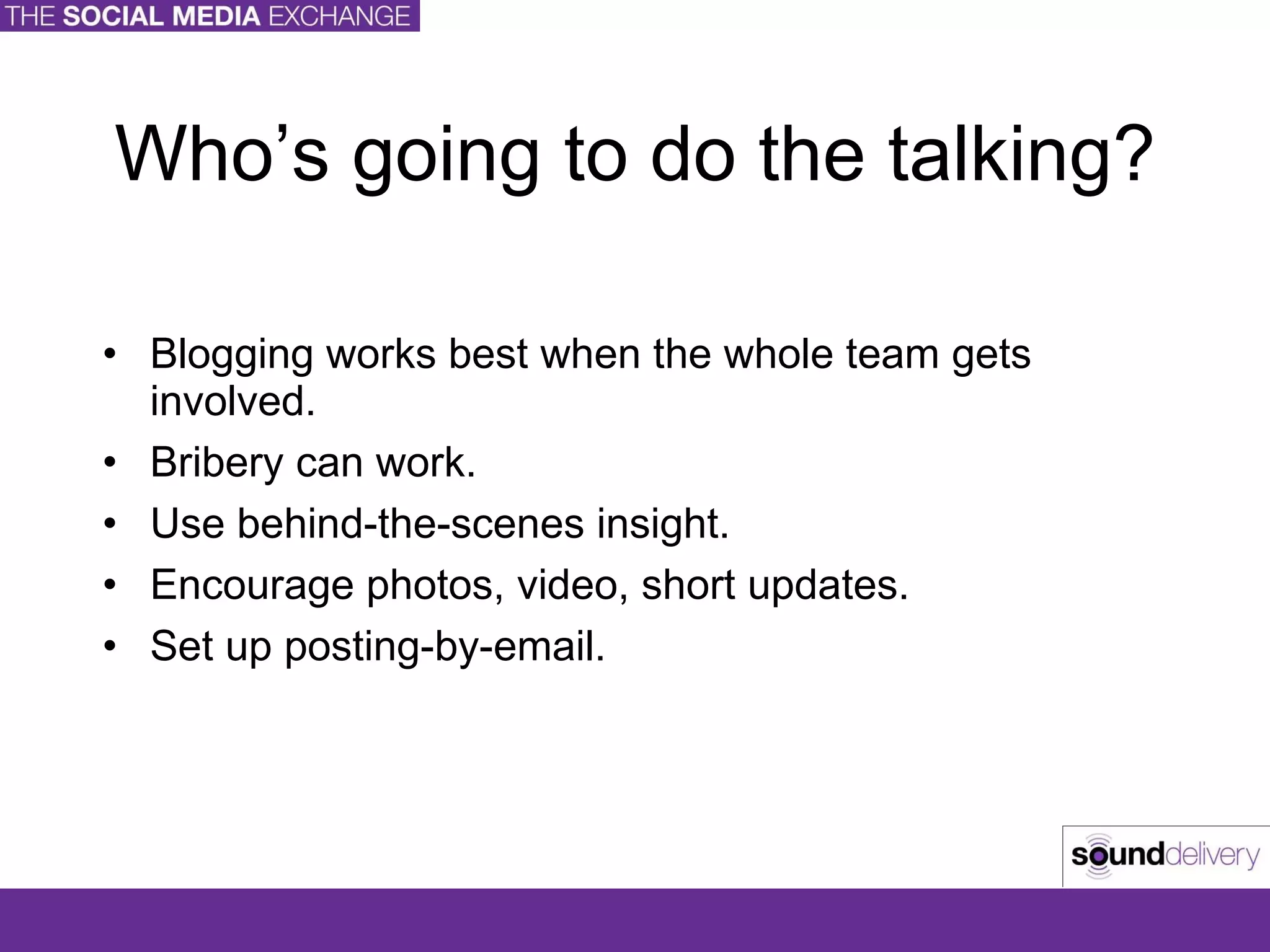 Who’s going to do the talking? Blogging works best when the whole team gets involved. Bribery can work. Use behind-the-scenes insight. Encourage photos, video, short updates. Set up posting-by-email. 