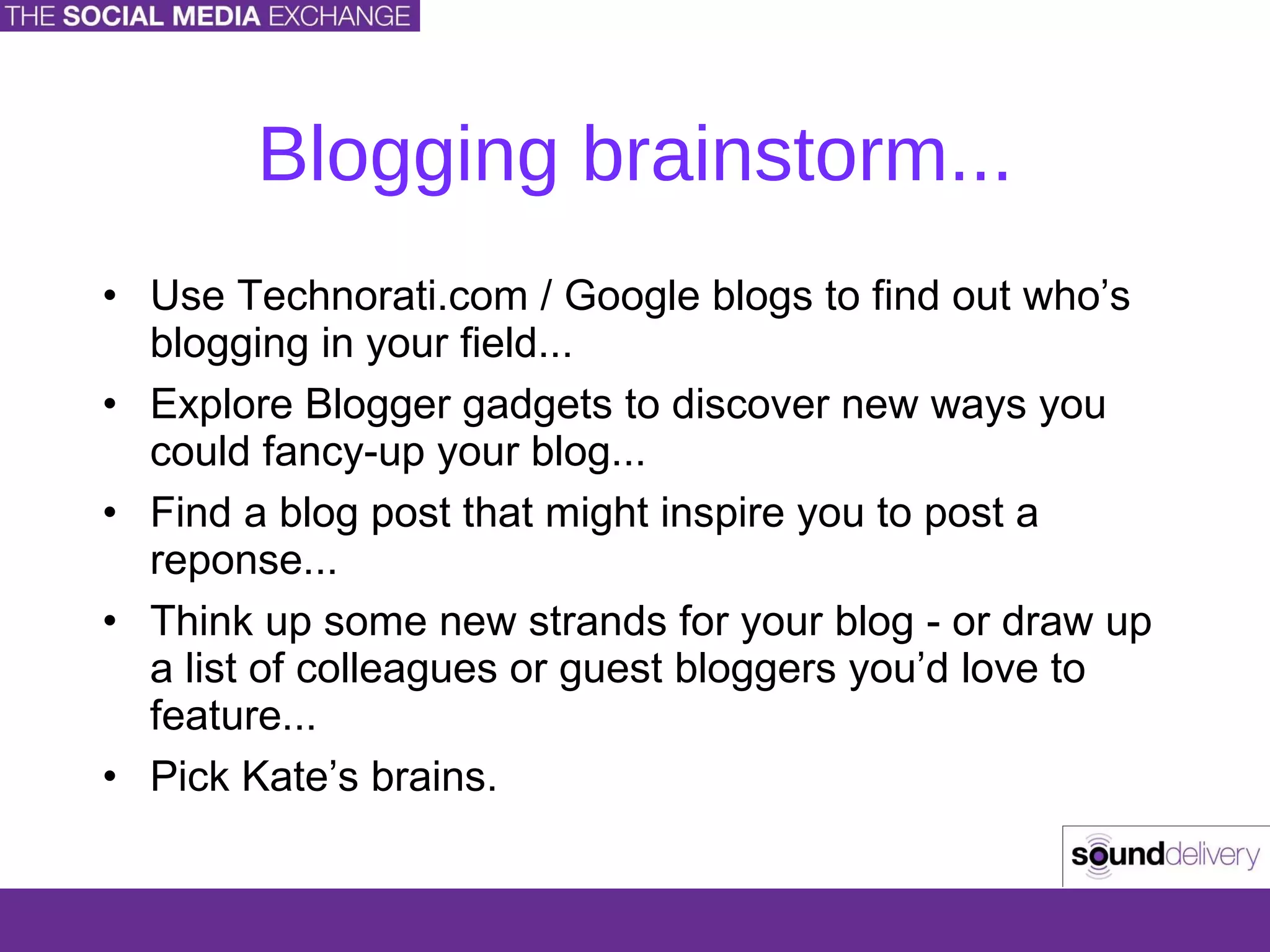 Blogging brainstorm... Use Technorati.com / Google blogs to find out who’s blogging in your field... Explore Blogger gadgets to discover new ways you could fancy-up your blog... Find a blog post that might inspire you to post a reponse... Think up some new strands for your blog - or draw up a list of colleagues or guest bloggers you’d love to feature... Pick Kate’s brains. 
