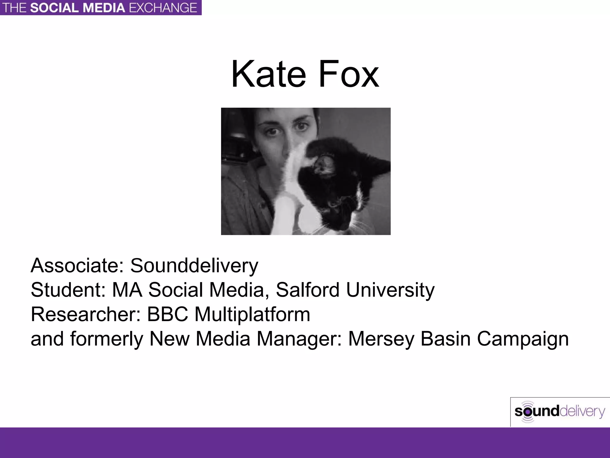 Kate Fox Associate:  Sound delivery Student: MA Social Media, Salford University Researcher: BBC Multiplatform and formerly New Media Manager: Mersey Basin Campaign 