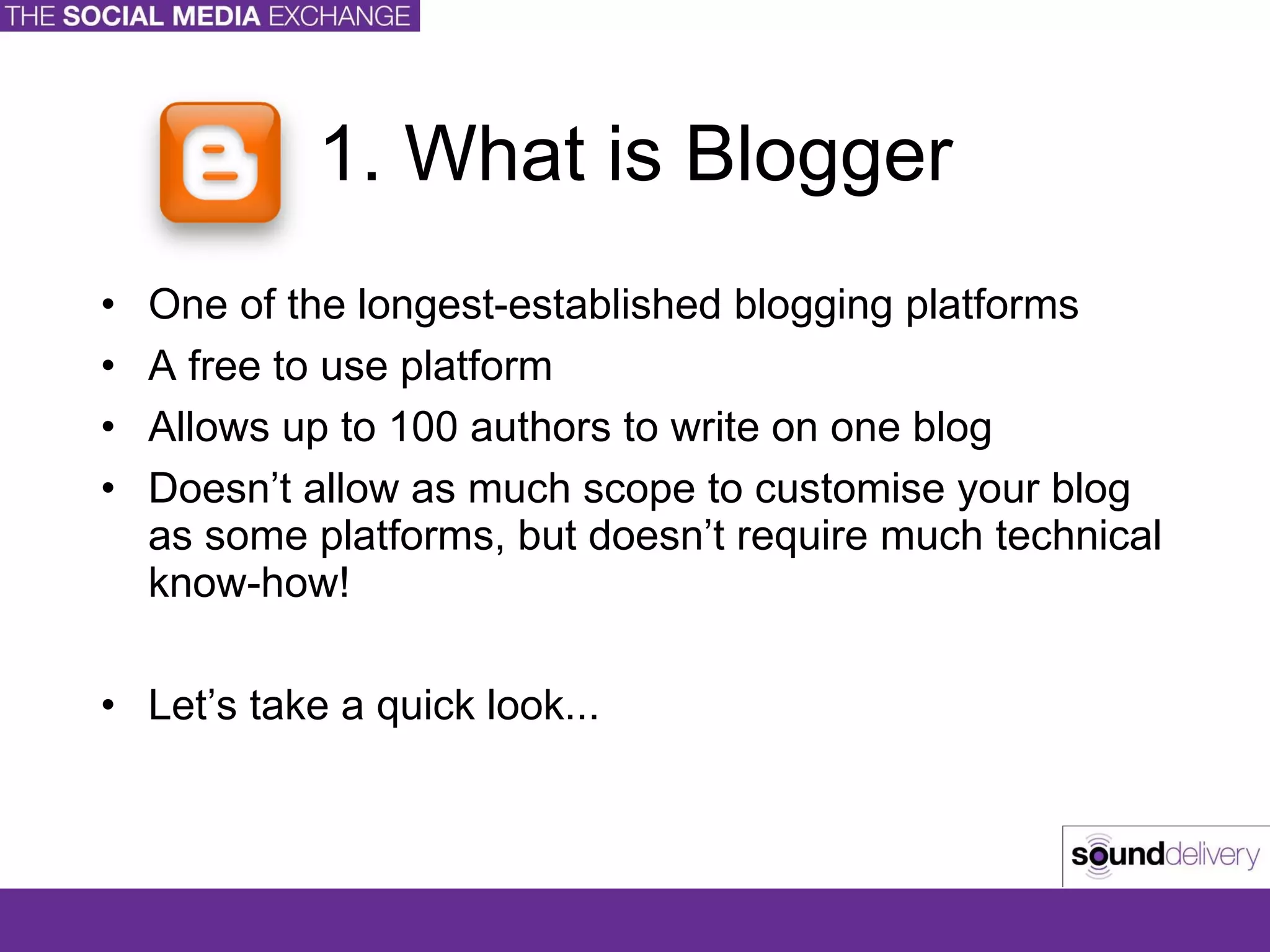 1. What is Blogger One of the longest-established blogging platforms A free to use platform Allows up to 100 authors to write on one blog Doesn’t allow as much scope to customise your blog as some platforms, but doesn’t require much technical know-how! Let’s take a quick look... 