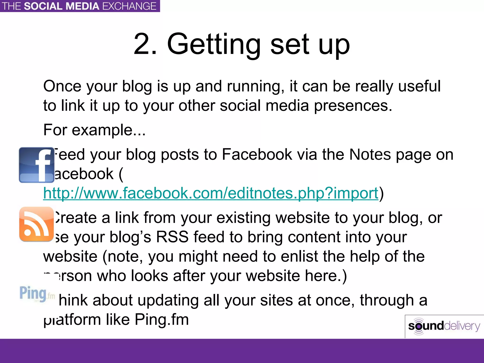2. Getting set up Once your blog is up and running, it can be really useful to link it up to your other social media presences. For example... Feed your blog posts to Facebook via the  Notes  page on Facebook ( http://www.facebook.com/editnotes.php?import ) Create a link from your existing website to your blog, or use your blog’s RSS feed to bring content into your website (note, you might need to enlist the help of the person who looks after your website here.) Think about updating all your sites at once, through a platform like Ping.fm 