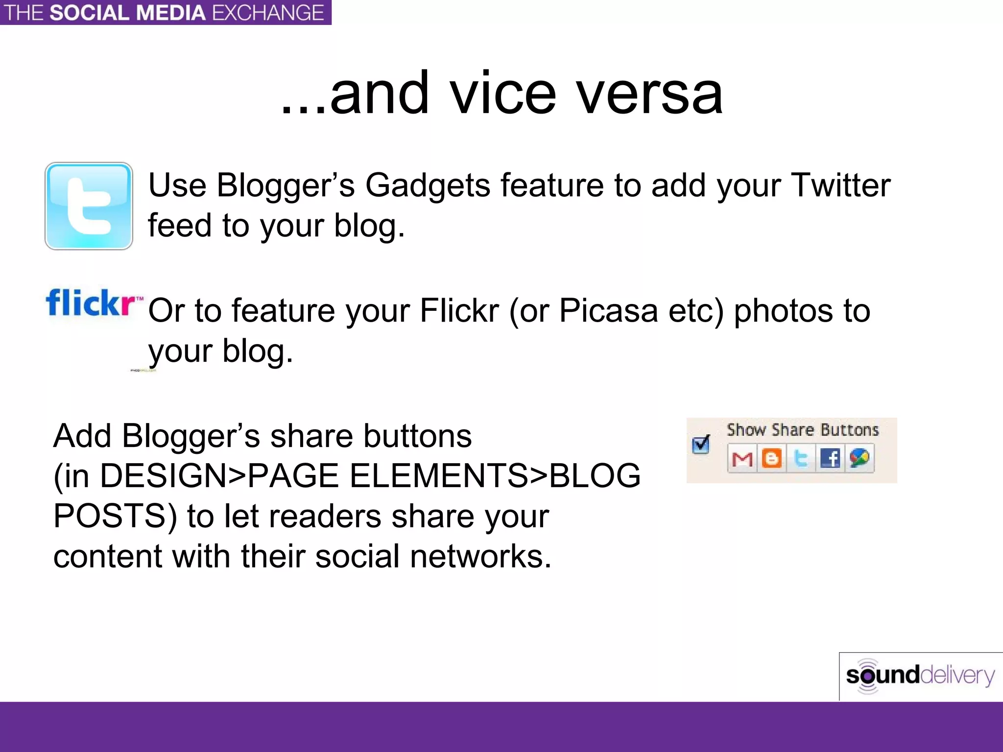 ...and vice versa Use Blogger’s Gadgets feature to add your Twitter feed to your blog. Or to feature your Flickr (or Picasa etc) photos to your blog. Add Blogger’s share buttons  (in DESIGN>PAGE ELEMENTS>BLOG POSTS) to let readers share your content with their social networks. 