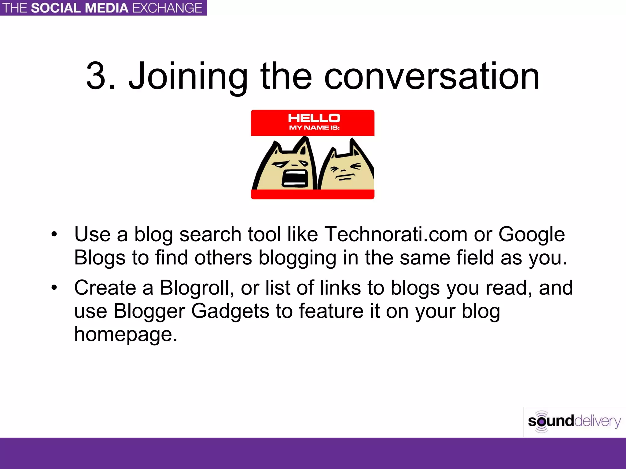 3. Joining the conversation Use a blog search tool like Technorati.com or Google Blogs to find others blogging in the same field as you. Create a Blogroll, or list of links to blogs you read, and use Blogger Gadgets to feature it on your blog homepage. 