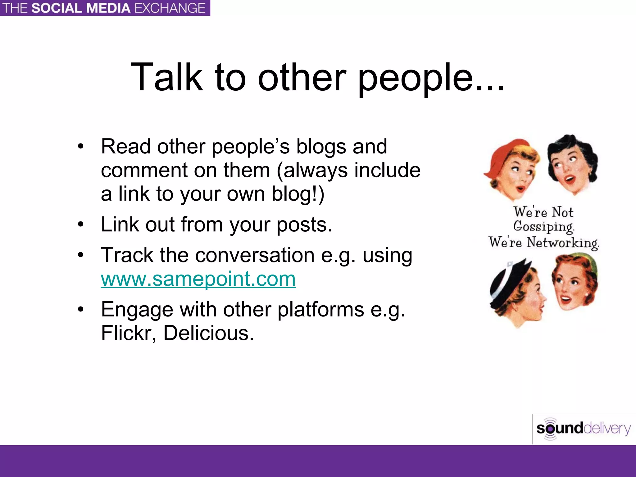 Talk to other people... Read other people’s blogs and comment on them (always include a link to your own blog!) Link out from your posts. Track the conversation e.g. using  www.samepoint.com   Engage with other platforms e.g. Flickr, Delicious. 