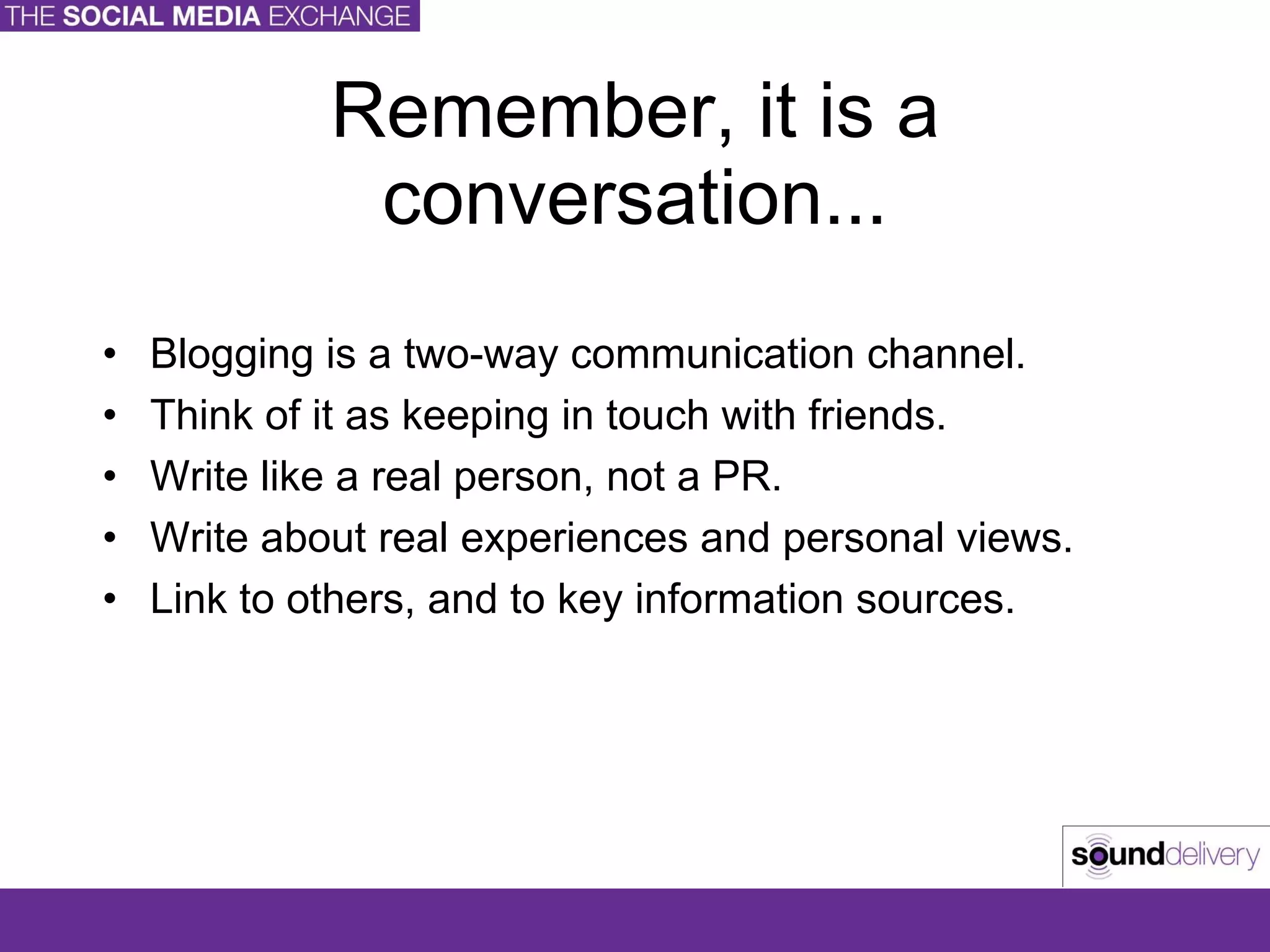 Remember, it is a conversation... Blogging is a two-way communication channel. Think of it as keeping in touch with friends. Write like a real person, not a PR. Write about real experiences and personal views. Link to others, and to key information sources. 