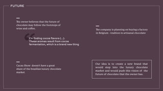 Our idea is to create a new brand that
would step into the luxury chocolate
market and would push this vision of the
future of chocolate that the owner has.
FUTURE
The company is planning on buying a factory
in Belgium - tradtion in artisanal chocolate
Cacau Show doesn’t have a great
share of the brazilian luxury chocolate
market
The owner believes that the future of
chocolate may follow the footsteps of
wine and coﬀee.
I’m finding cocoa flavors (...).
These aromas result from cocoa
fermentation, which is a brand new thing
 