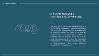 The main idea of the logo and its visual identity is
to add luxury to the brand. The single line around
the name adds involvement and creates a notion
of exclusivity around the brand. The star on the
bottom creates a connection with Cacau Show and
tells the consumer that this brand has kept the
best star exclusively for him. The association
between these two brands is intentionally subtle
so that consumers don’t create undesired
connections between them.
PROPOSAL
A show is good, but a
spectacle is far beyond that.
 