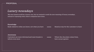 PROPOSAL
This new brand would be a luxury one, but we wanted to seek the new meaning of luxury nowadays,
instead of repeating what others companies have done.
Luxury nowadays
Rank related to what you know, not what you have Brand as way for the customer to learn
Knowledge
Where the chocolate comes from,
how cocoa is grown
Customers are more informed and want brands to
inform even more
Awereness
 