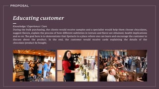 PROPOSAL
Knowledge/ Experience/ Care
During the bulk purchasing, the clients would receive samples and a specialist would help them choose chocolates,
suggest ﬂavors, explain the process of how diﬀerent subtleties in texture and ﬂavor are obtained, health implications
discuss about the product. In the end, the customer would receive cards explaining the details of the
chocolate/product he bought.
Educating customer
 
