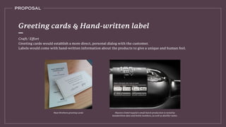 PROPOSAL
Craft/ Eﬀort
Greeting cards would establish a more direct, personal dialog with the customer.
Labels would come with hand-written information about the products to give a unique and human feel.
Greeting cards & Hand-written label
Maestro Dobel tequila’s small batch production is noted by
handwritten date and bottle numbers, as well as distiller name.
Mast Brothers greeting cards
 